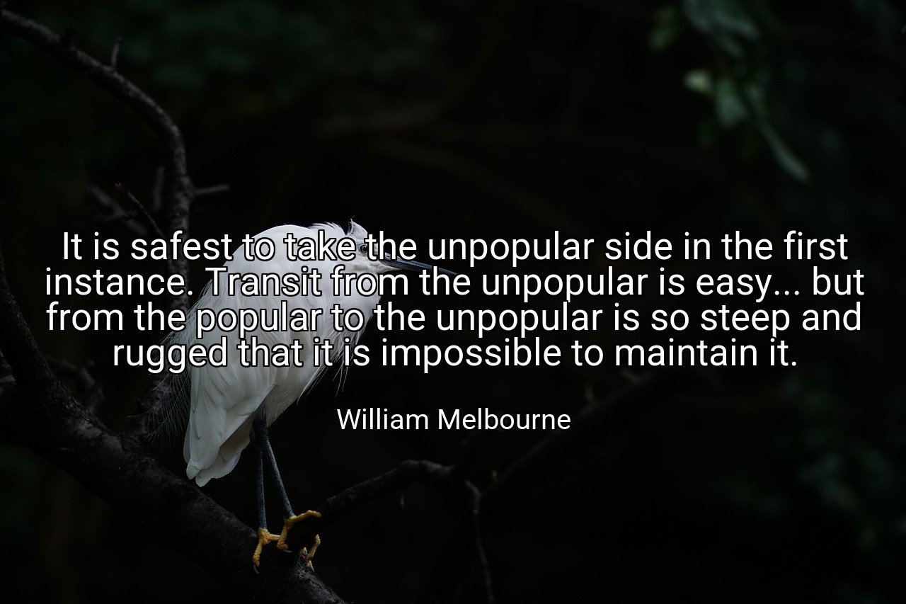 It is safest to take the unpopular side in the first instance. Transit from the unpopular is easy... but from the popular to the unpopular is so steep and rugged that it is impossible to maintain it. - William Melbourne