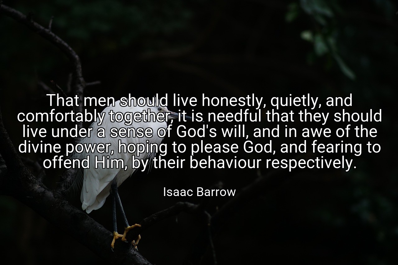 That men should live honestly, quietly, and comfortably together, it is needful that they should live under a sense of God's will, and in awe of the divine power, hoping to please God, and fearing to offend Him, by their behaviour respectively. - Isaac Barrow