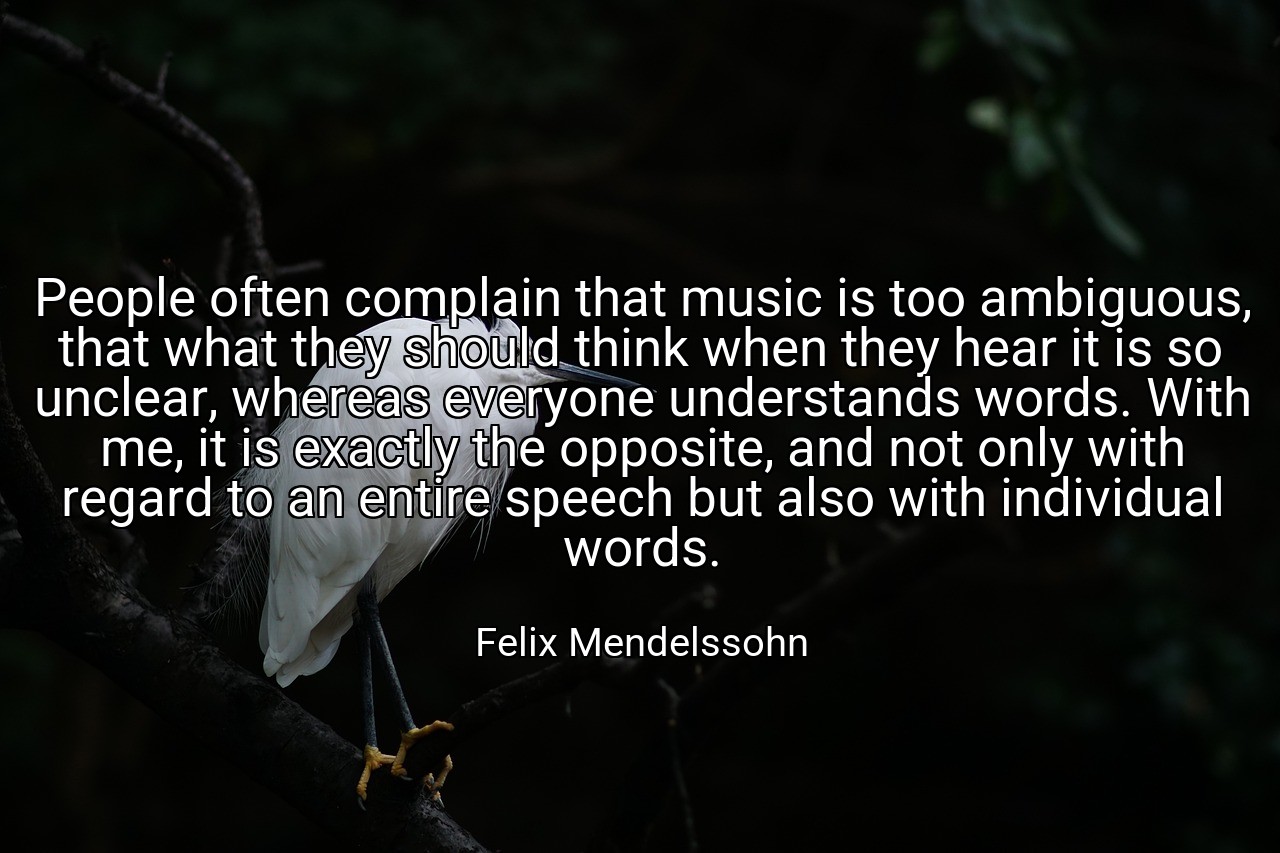 People often complain that music is too ambiguous, that what they should think when they hear it is so unclear, whereas everyone understands words. With me, it is exactly the opposite, and not only with regard to an entire speech but also with individual words. - Felix Mendelssohn