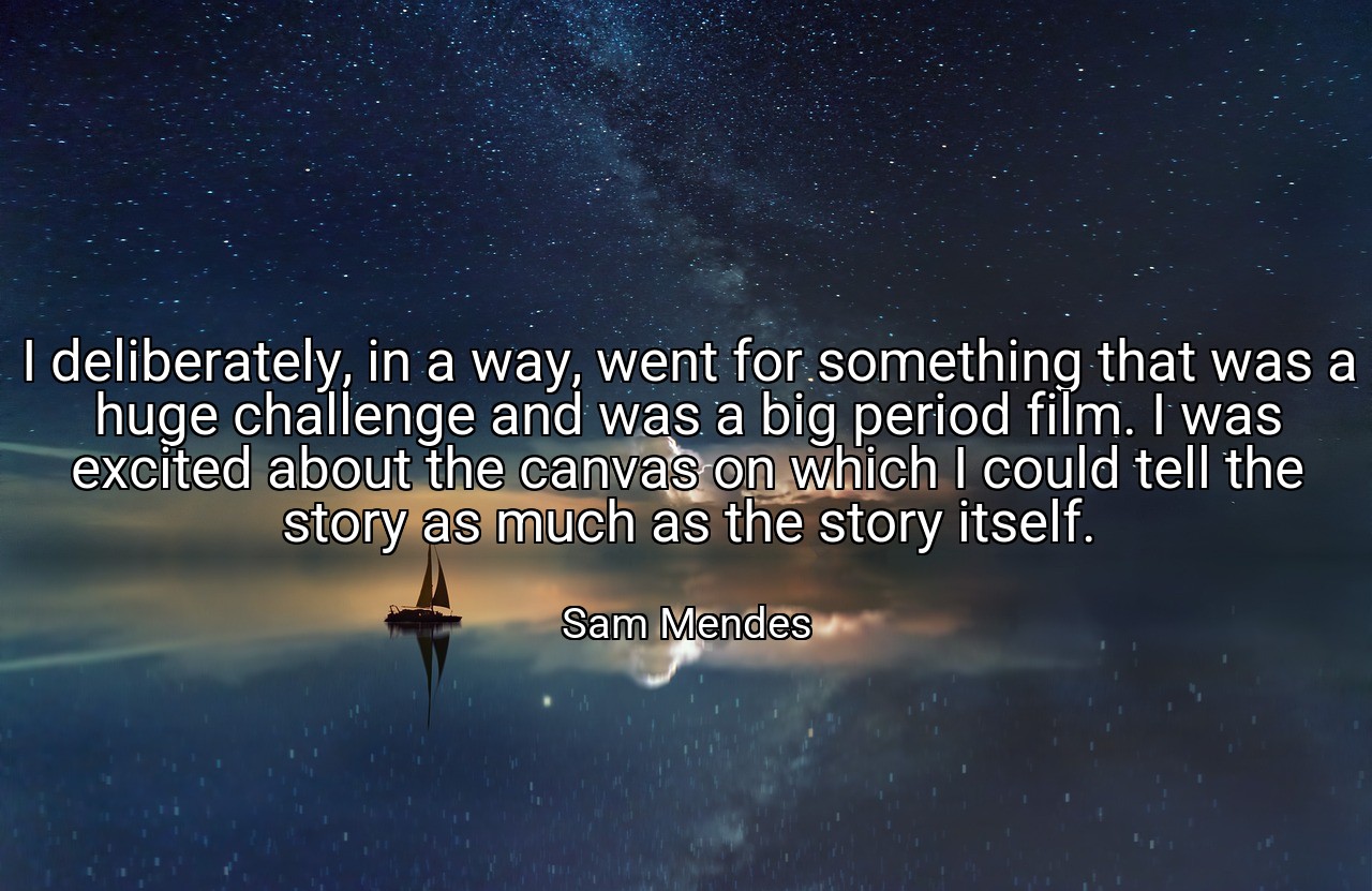 I deliberately, in a way, went for something that was a huge challenge and was a big period film. I was excited about the canvas on which I could tell the story as much as the story itself. - Sam Mendes