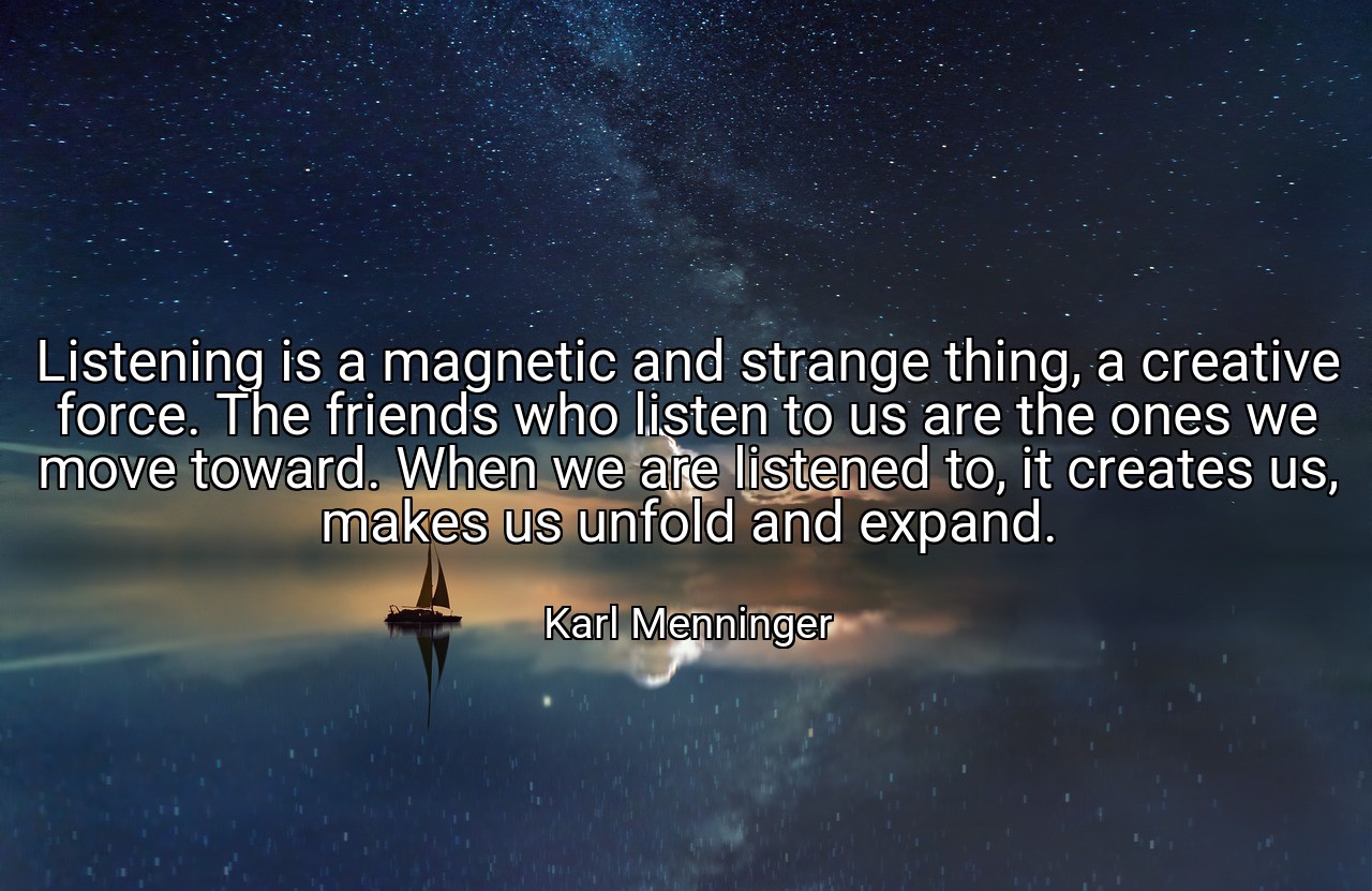 Listening is a magnetic and strange thing, a creative force. The friends who listen to us are the ones we move toward. When we are listened to, it creates us, makes us unfold and expand. - Karl Menninger