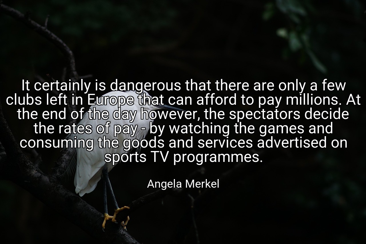 It certainly is dangerous that there are only a few clubs left in Europe that can afford to pay millions. At the end of the day however, the spectators decide the rates of pay - by watching the games and consuming the goods and services advertised on sports TV programmes. - Angela Merkel