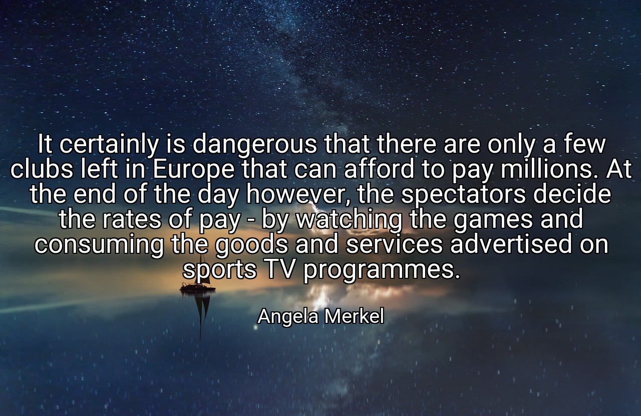 It certainly is dangerous that there are only a few clubs left in Europe that can afford to pay millions. At the end of the day however, the spectators decide the rates of pay - by watching the games and consuming the goods and services advertised on sports TV programmes. - Angela Merkel