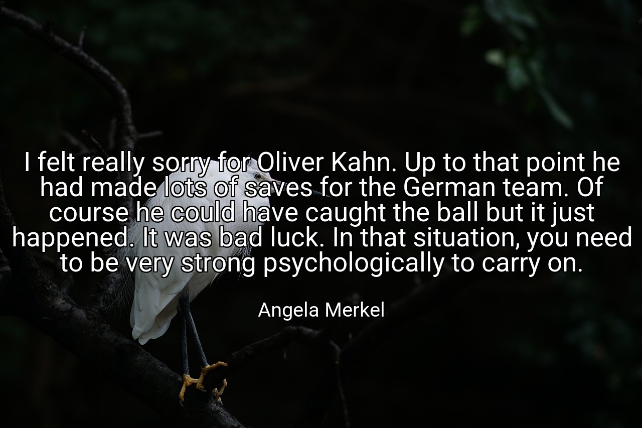 I felt really sorry for Oliver Kahn. Up to that point he had made lots of saves for the German team. Of course he could have caught the ball but it just happened. It was bad luck. In that situation, you need to be very strong psychologically to carry on. - Angela Merkel