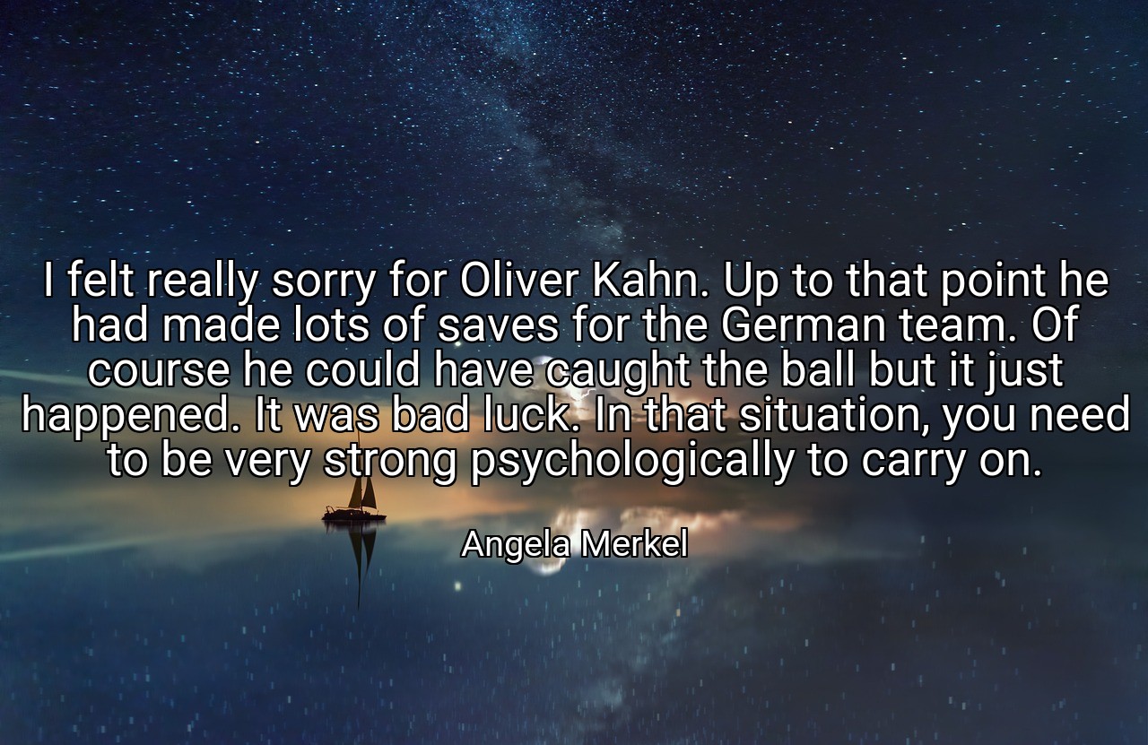 I felt really sorry for Oliver Kahn. Up to that point he had made lots of saves for the German team. Of course he could have caught the ball but it just happened. It was bad luck. In that situation, you need to be very strong psychologically to carry on. - Angela Merkel