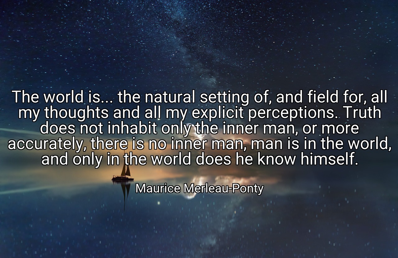 The world is... the natural setting of, and field for, all my thoughts and all my explicit perceptions. Truth does not inhabit only the inner man, or more accurately, there is no inner man, man is in the world, and only in the world does he know himself. - Maurice Merleau-Ponty