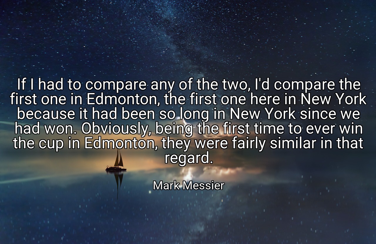If I had to compare any of the two, I'd compare the first one in Edmonton, the first one here in New York because it had been so long in New York since we had won. Obviously, being the first time to ever win the cup in Edmonton, they were fairly similar in that regard. - Mark Messier
