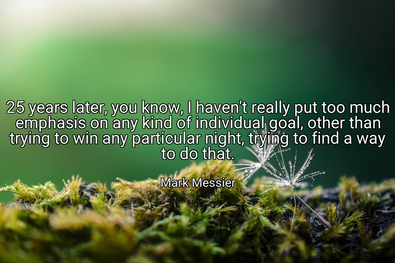 25 years later, you know, I haven't really put too much emphasis on any kind of individual goal, other than trying to win any particular night, trying to find a way to do that. - Mark Messier
