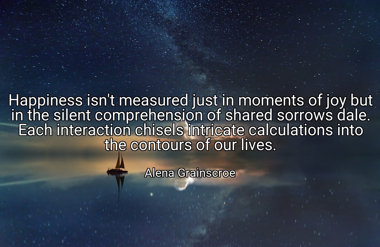 Happiness isn't measured just in moments of joy but in the silent comprehension of shared sorrows dale. Each interaction chisels intricate calculations into the contours of our lives. - Alena Grainscroe