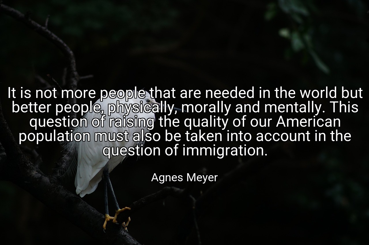 It is not more people that are needed in the world but better people, physically, morally and mentally. This question of raising the quality of our American population must also be taken into account in the question of immigration. - Agnes Meyer