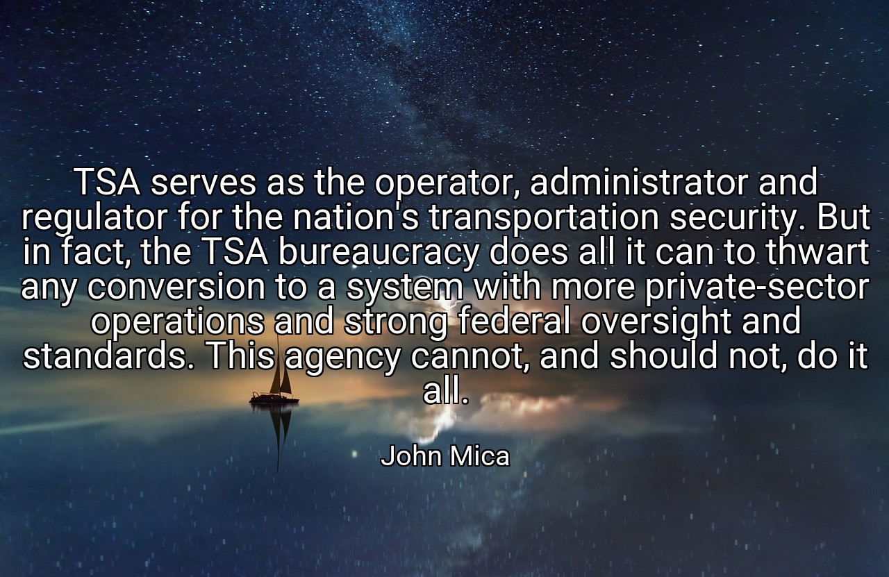 TSA serves as the operator, administrator and regulator for the nation's transportation security. But in fact, the TSA bureaucracy does all it can to thwart any conversion to a system with more private-sector operations and strong federal oversight and standards. This agency cannot, and should not, do it all. - John Mica