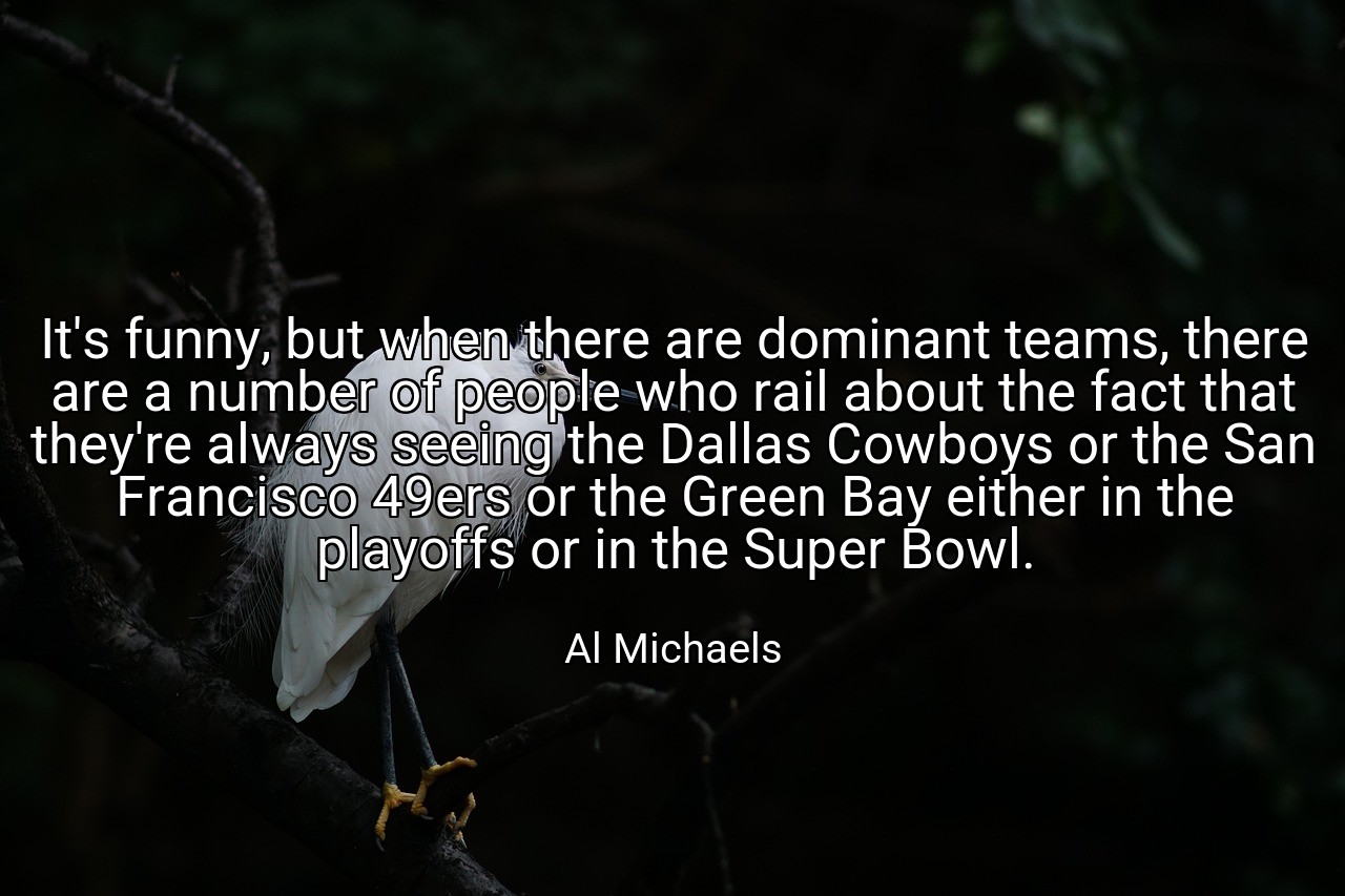 It's funny, but when there are dominant teams, there are a number of people who rail about the fact that they're always seeing the Dallas Cowboys or the San Francisco 49ers or the Green Bay either in the playoffs or in the Super Bowl. - Al Michaels
