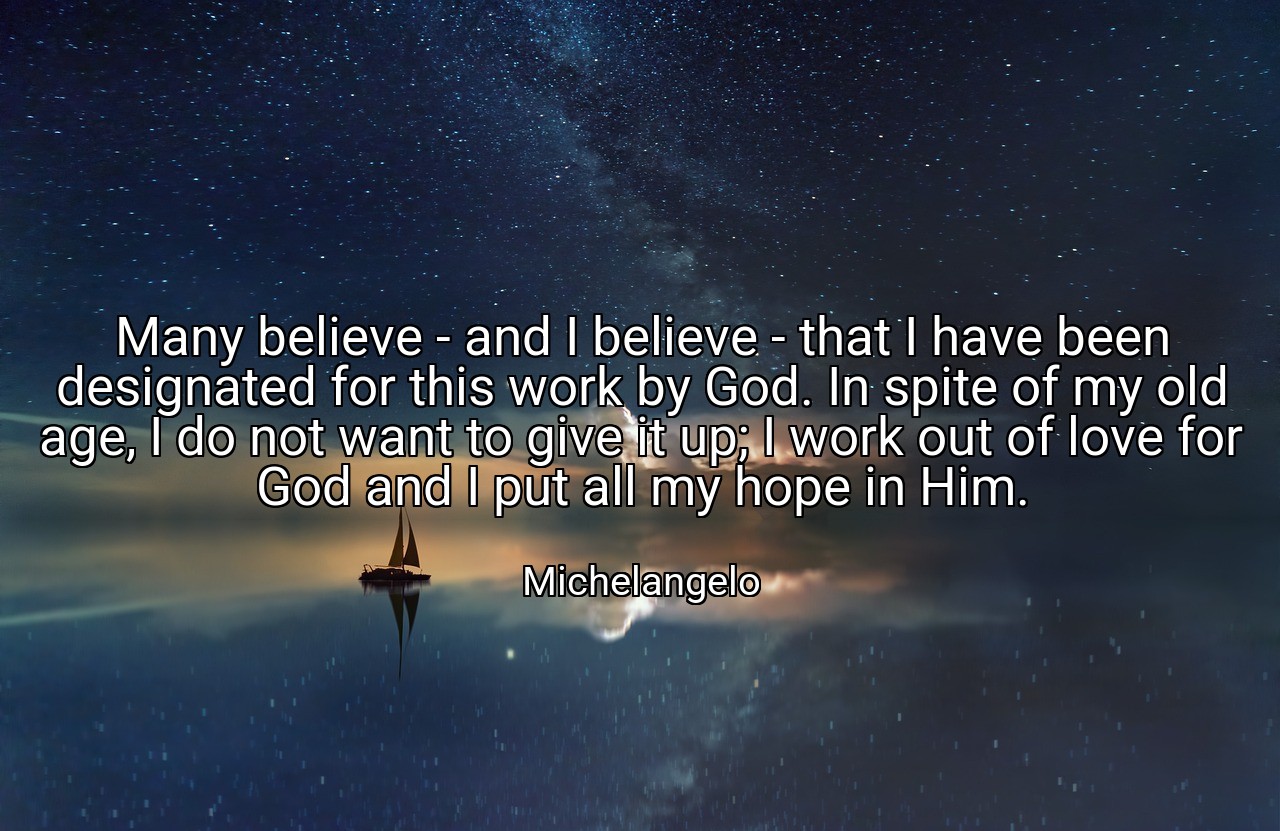 Many believe - and I believe - that I have been designated for this work by God. In spite of my old age, I do not want to give it up; I work out of love for God and I put all my hope in Him. - Michelangelo