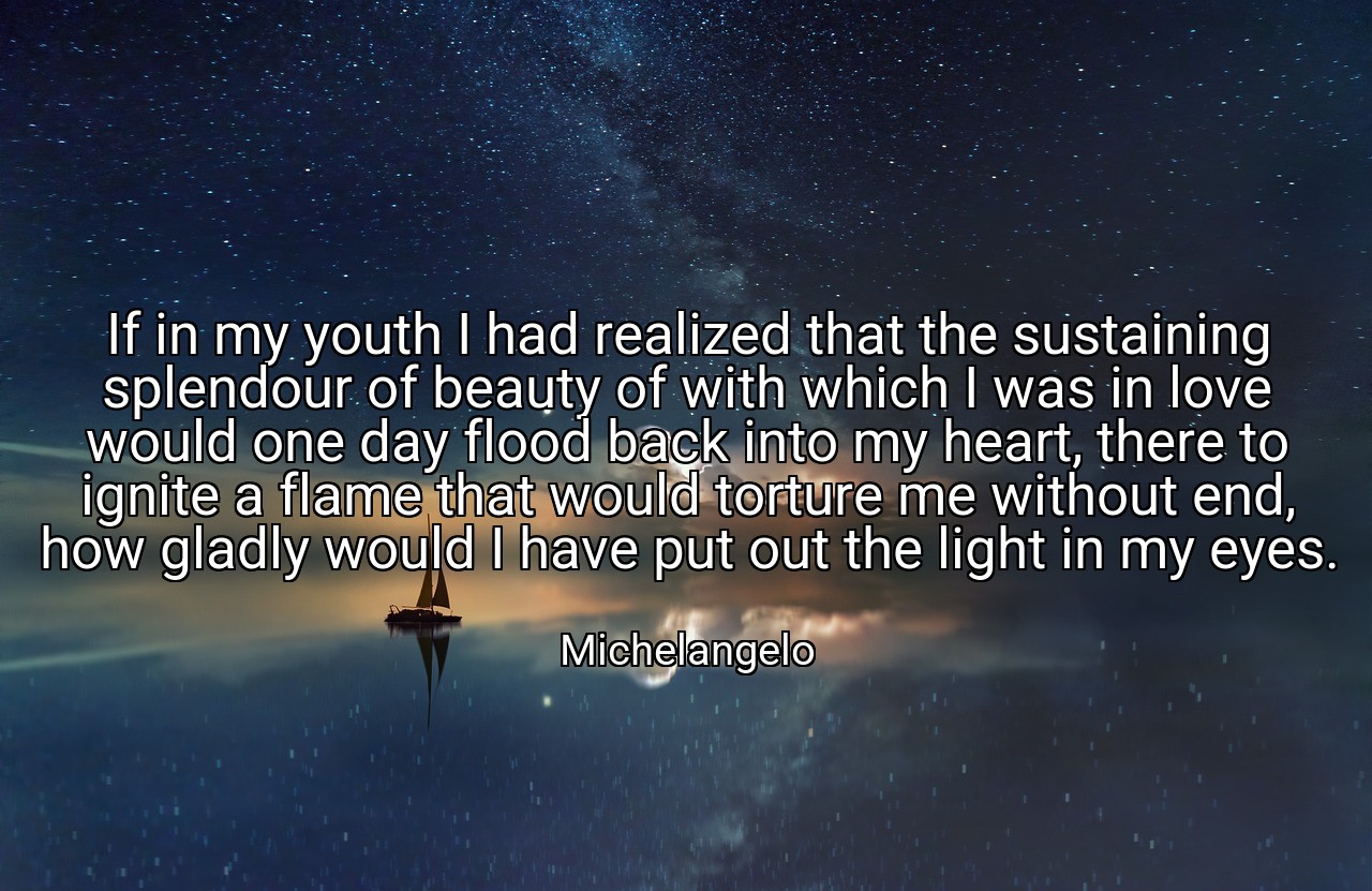 If in my youth I had realized that the sustaining splendour of beauty of with which I was in love would one day flood back into my heart, there to ignite a flame that would torture me without end, how gladly would I have put out the light in my eyes. - Michelangelo