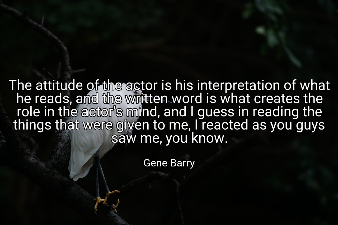 The attitude of the actor is his interpretation of what he reads, and the written word is what creates the role in the actor's mind, and I guess in reading the things that were given to me, I reacted as you guys saw me, you know. - Gene Barry