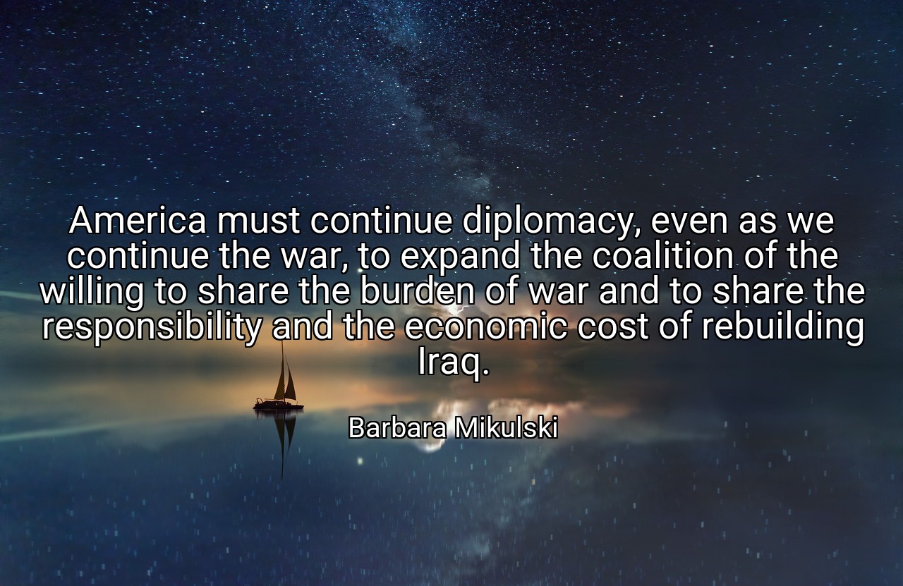 America must continue diplomacy, even as we continue the war, to expand the coalition of the willing to share the burden of war and to share the responsibility and the economic cost of rebuilding Iraq. - Barbara Mikulski