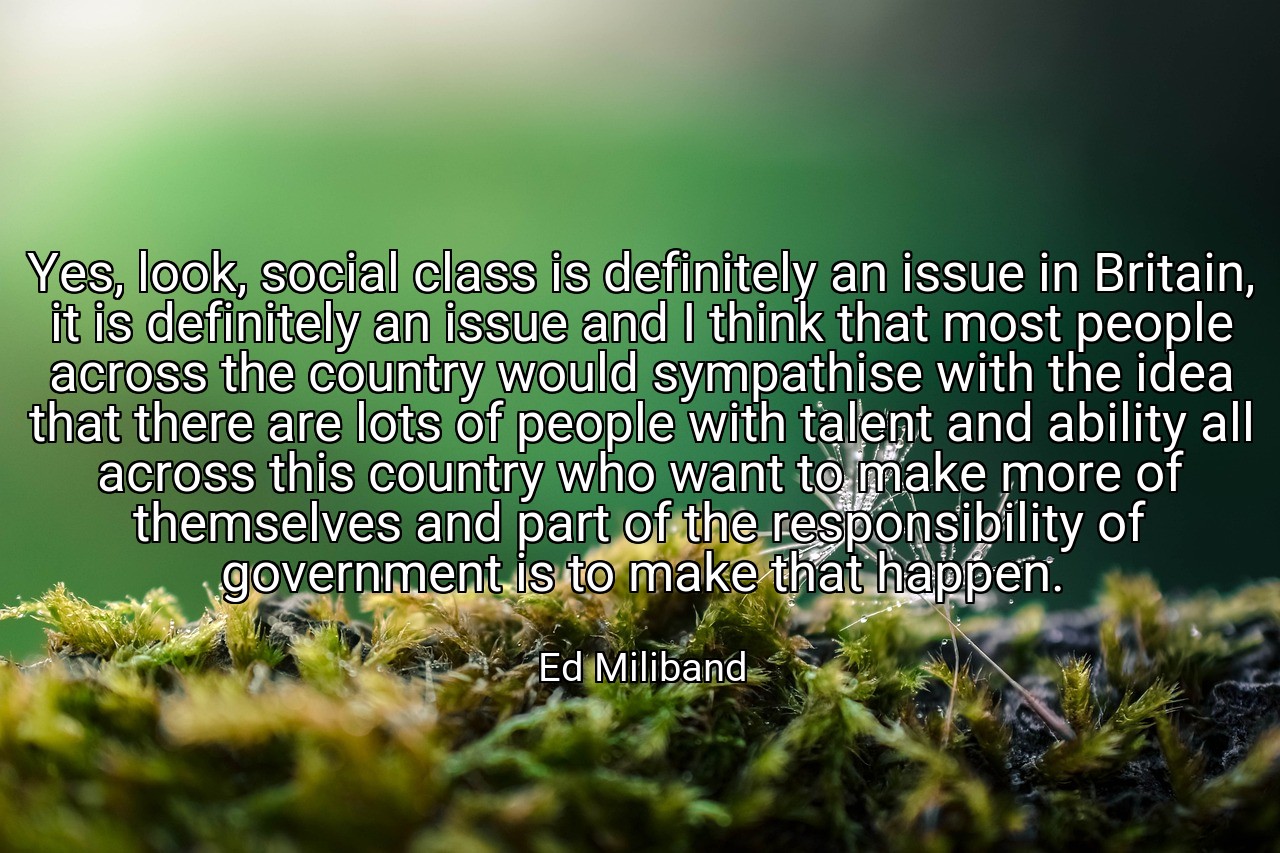 Yes, look, social class is definitely an issue in Britain, it is definitely an issue and I think that most people across the country would sympathise with the idea that there are lots of people with talent and ability all across this country who want to make more of themselves and part of the responsibility of government is to make that happen. - Ed Miliband