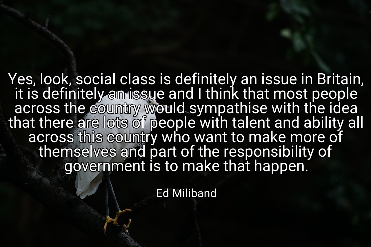 Yes, look, social class is definitely an issue in Britain, it is definitely an issue and I think that most people across the country would sympathise with the idea that there are lots of people with talent and ability all across this country who want to make more of themselves and part of the responsibility of government is to make that happen. - Ed Miliband
