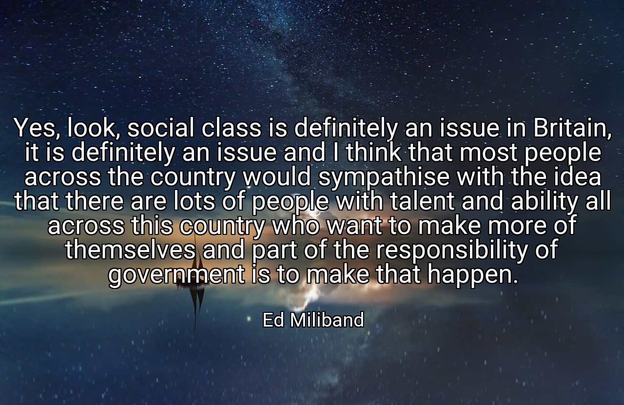 Yes, look, social class is definitely an issue in Britain, it is definitely an issue and I think that most people across the country would sympathise with the idea that there are lots of people with talent and ability all across this country who want to make more of themselves and part of the responsibility of government is to make that happen. - Ed Miliband