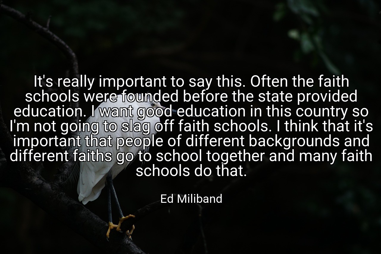 It's really important to say this. Often the faith schools were founded before the state provided education. I want good education in this country so I'm not going to slag off faith schools. I think that it's important that people of different backgrounds and different faiths go to school together and many faith schools do that. - Ed Miliband