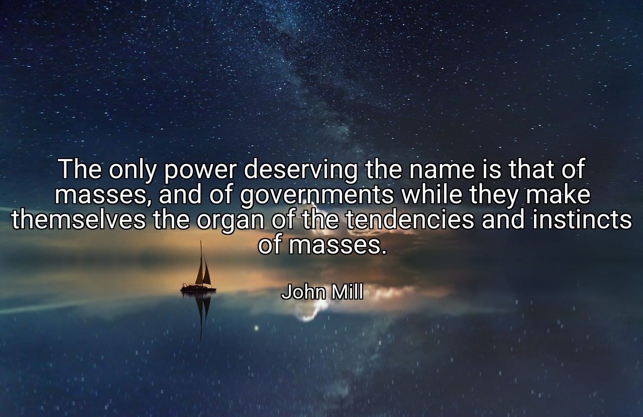 The only power deserving the name is that of masses, and of governments while they make themselves the organ of the tendencies and instincts of masses. - John Mill