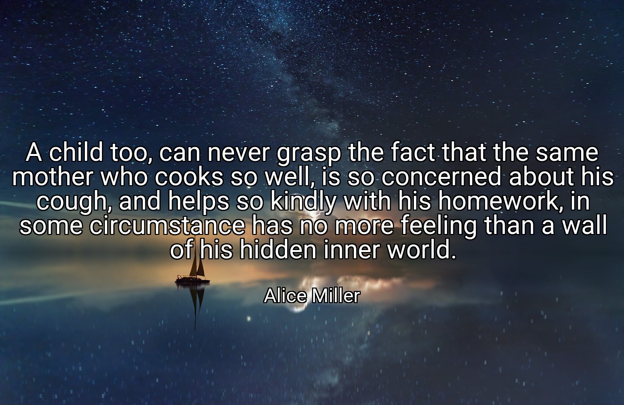 A child too, can never grasp the fact that the same mother who cooks so well, is so concerned about his cough, and helps so kindly with his homework, in some circumstance has no more feeling than a wall of his hidden inner world. - Alice Miller