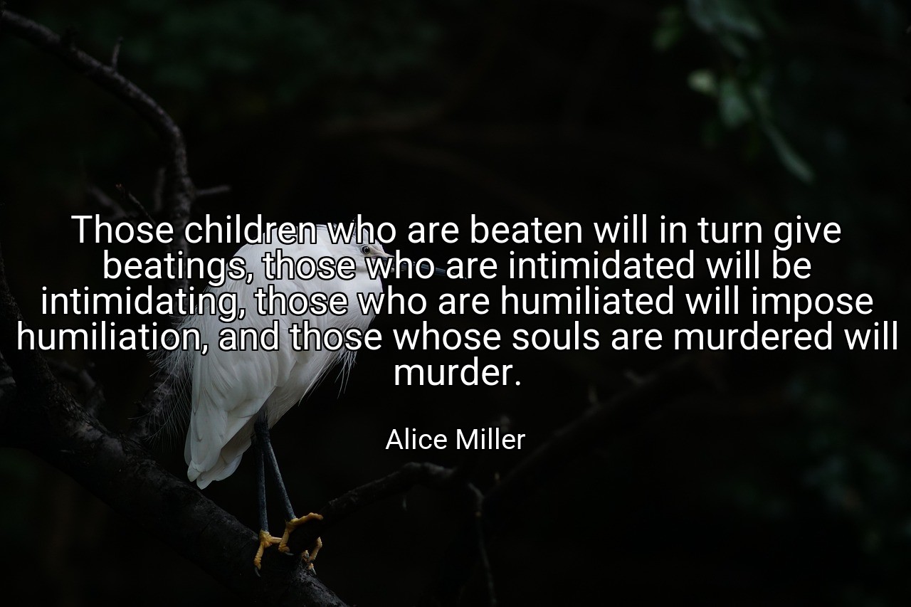 Those children who are beaten will in turn give beatings, those who are intimidated will be intimidating, those who are humiliated will impose humiliation, and those whose souls are murdered will murder. - Alice Miller