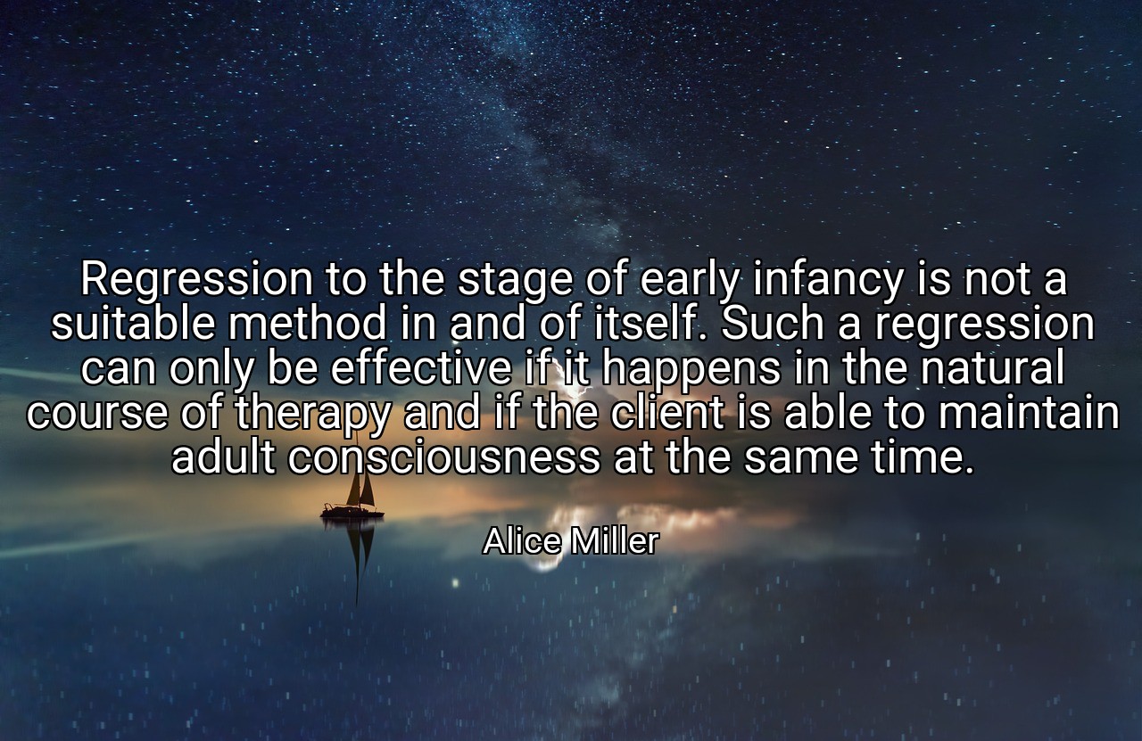 Regression to the stage of early infancy is not a suitable method in and of itself. Such a regression can only be effective if it happens in the natural course of therapy and if the client is able to maintain adult consciousness at the same time. - Alice Miller