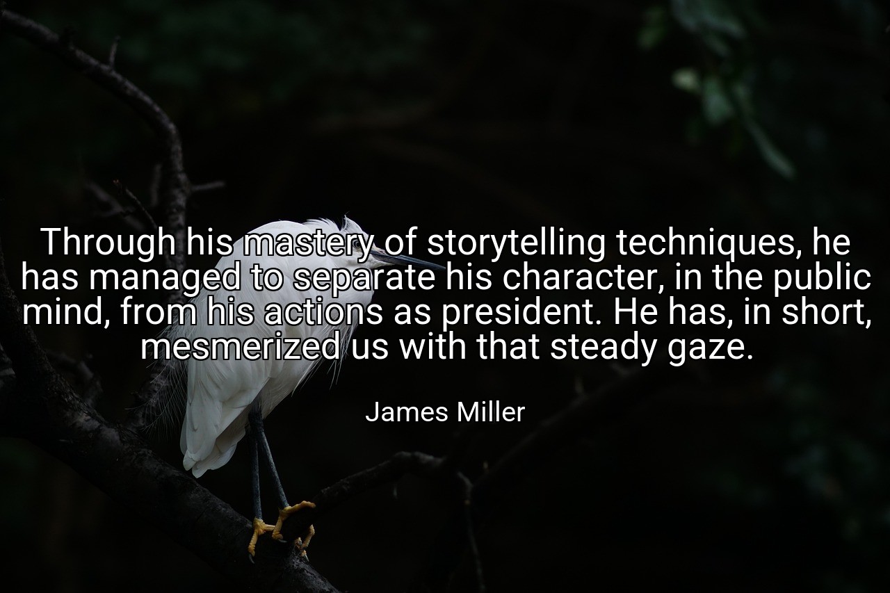 Through his mastery of storytelling techniques, he has managed to separate his character, in the public mind, from his actions as president. He has, in short, mesmerized us with that steady gaze. - James Miller