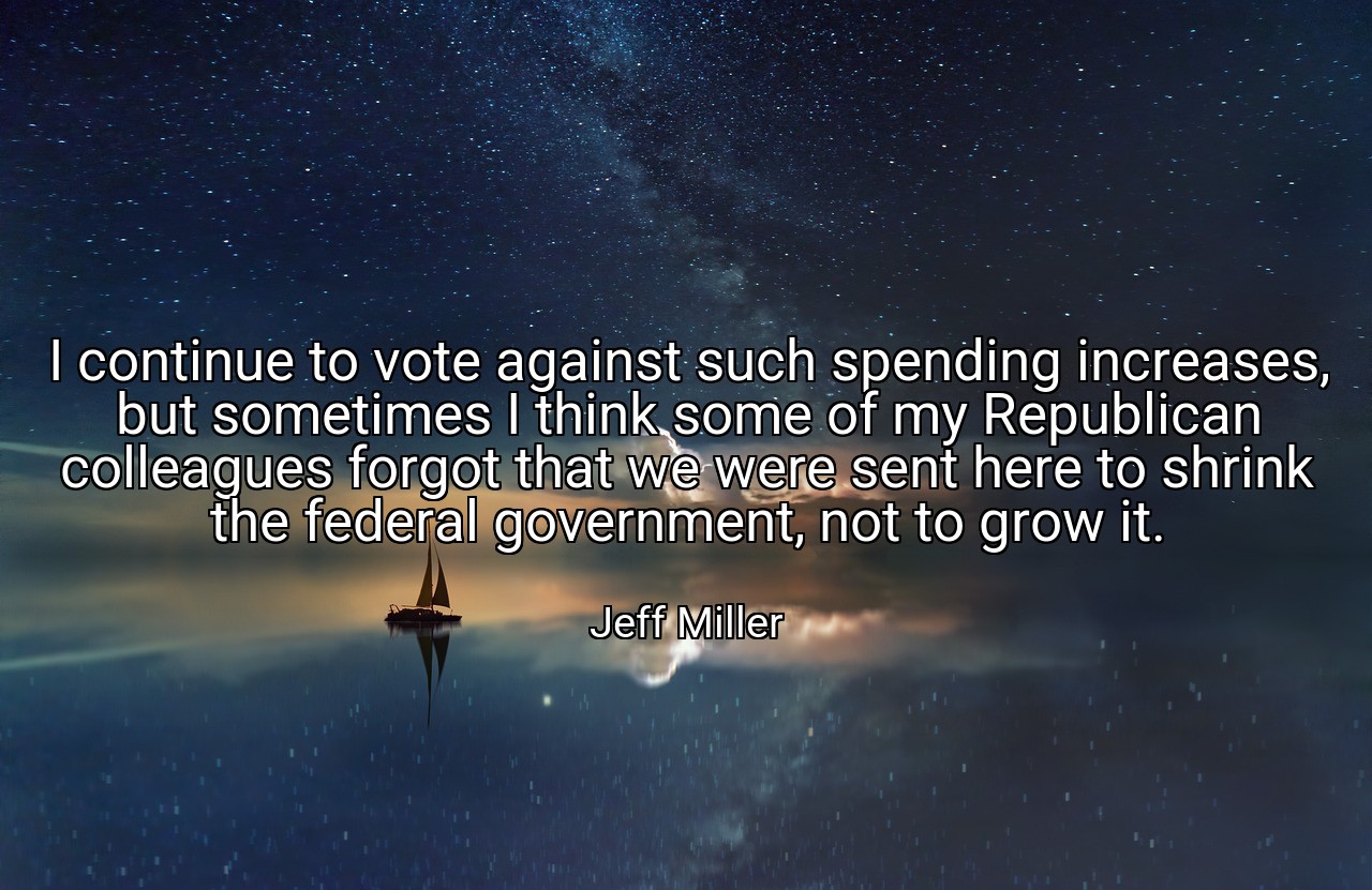 I continue to vote against such spending increases, but sometimes I think some of my Republican colleagues forgot that we were sent here to shrink the federal government, not to grow it. - Jeff Miller