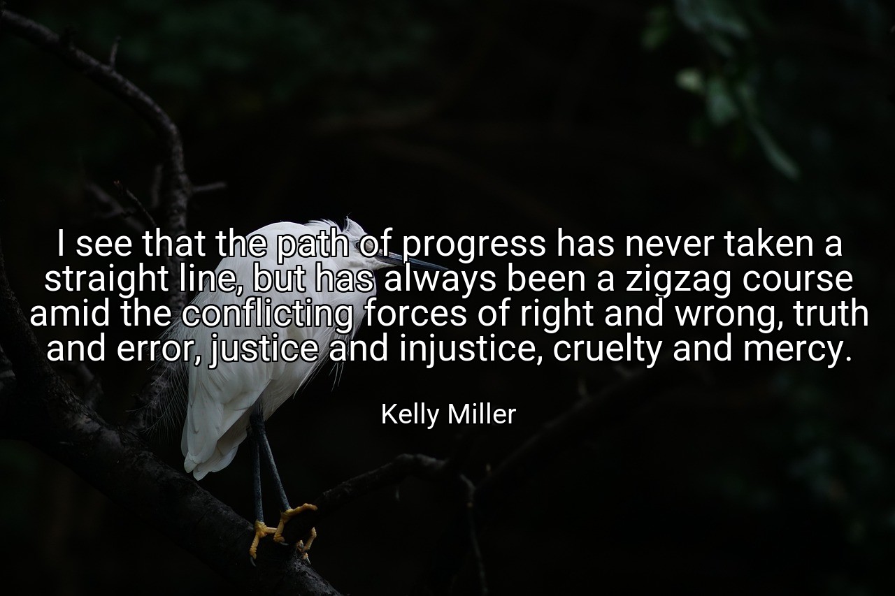 I see that the path of progress has never taken a straight line, but has always been a zigzag course amid the conflicting forces of right and wrong, truth and error, justice and injustice, cruelty and mercy. - Kelly Miller