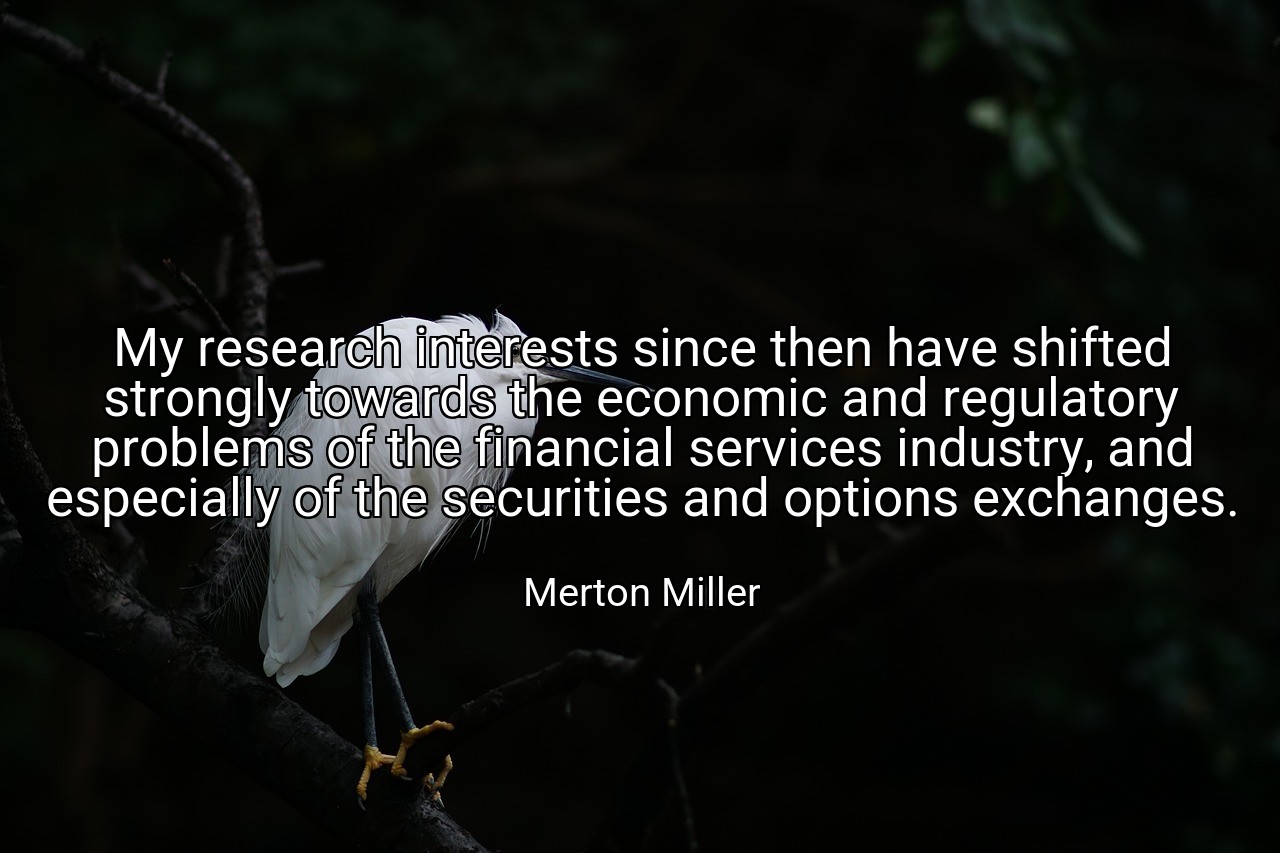 My research interests since then have shifted strongly towards the economic and regulatory problems of the financial services industry, and especially of the securities and options exchanges. - Merton Miller