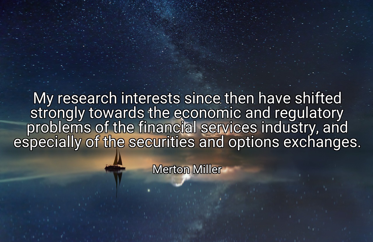 My research interests since then have shifted strongly towards the economic and regulatory problems of the financial services industry, and especially of the securities and options exchanges. - Merton Miller
