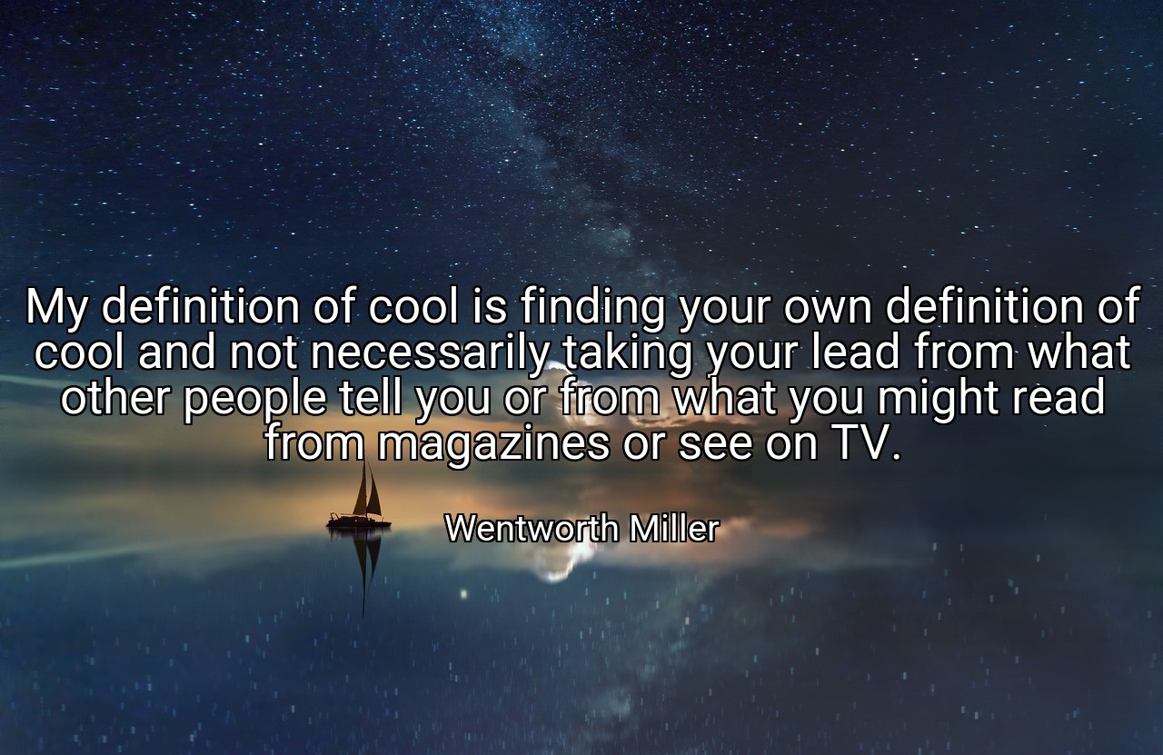 My definition of cool is finding your own definition of cool and not necessarily taking your lead from what other people tell you or from what you might read from magazines or see on TV. - Wentworth Miller