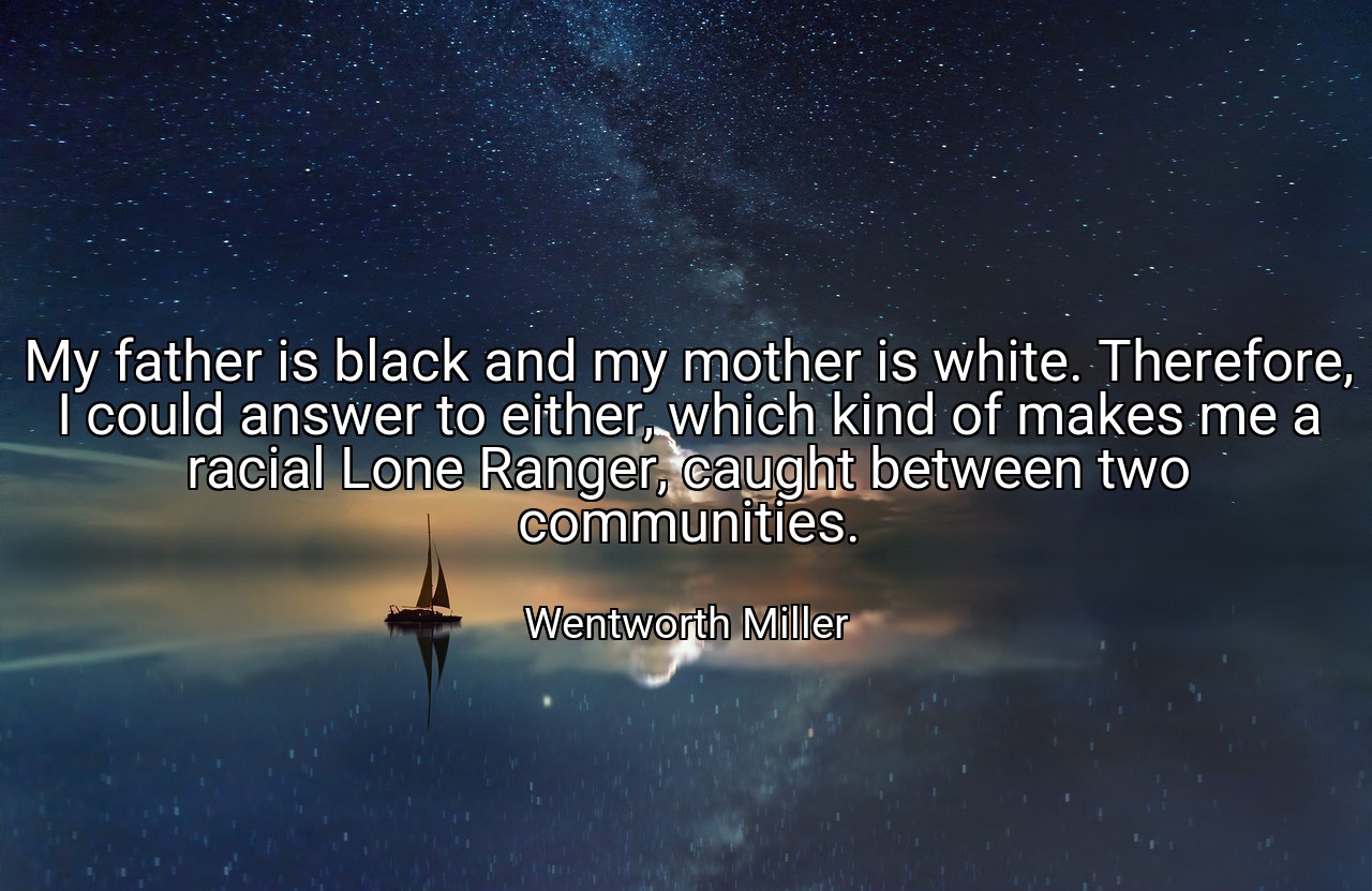 My father is black and my mother is white. Therefore, I could answer to either, which kind of makes me a racial Lone Ranger, caught between two communities. - Wentworth Miller