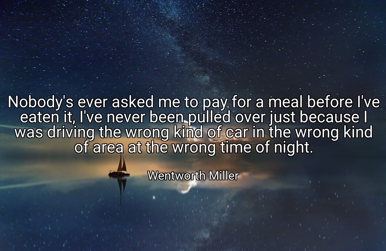 Nobody's ever asked me to pay for a meal before I've eaten it, I've never been pulled over just because I was driving the wrong kind of car in the wrong kind of area at the wrong time of night. - Wentworth Miller