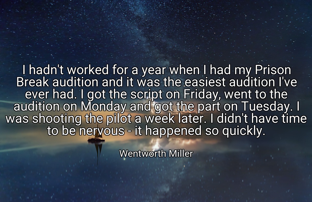 I hadn't worked for a year when I had my Prison Break audition and it was the easiest audition I've ever had. I got the script on Friday, went to the audition on Monday and got the part on Tuesday. I was shooting the pilot a week later. I didn't have time to be nervous - it happened so quickly. - Wentworth Miller
