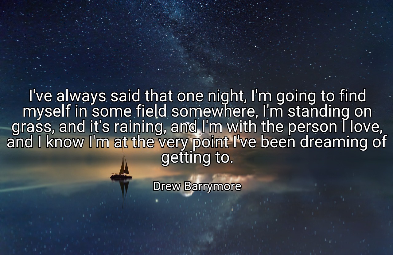 I've always said that one night, I'm going to find myself in some field somewhere, I'm standing on grass, and it's raining, and I'm with the person I love, and I know I'm at the very point I've been dreaming of getting to. - Drew Barrymore