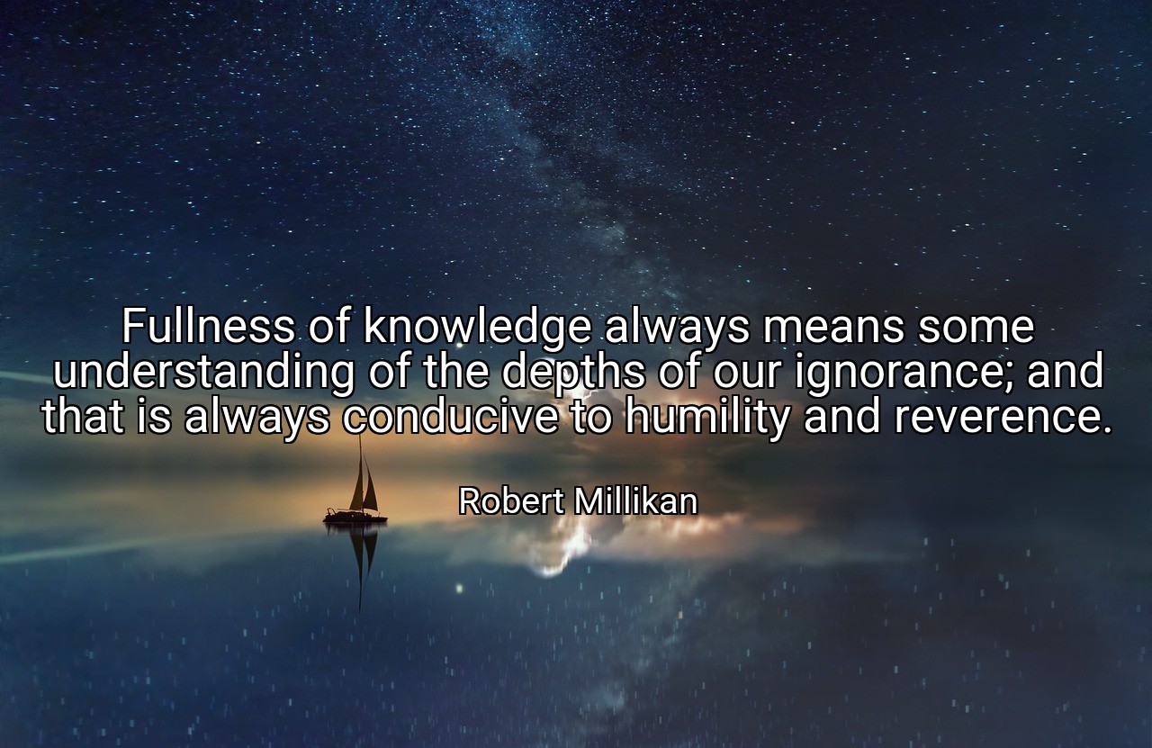 Fullness of knowledge always means some understanding of the depths of our ignorance; and that is always conducive to humility and reverence. - Robert Millikan
