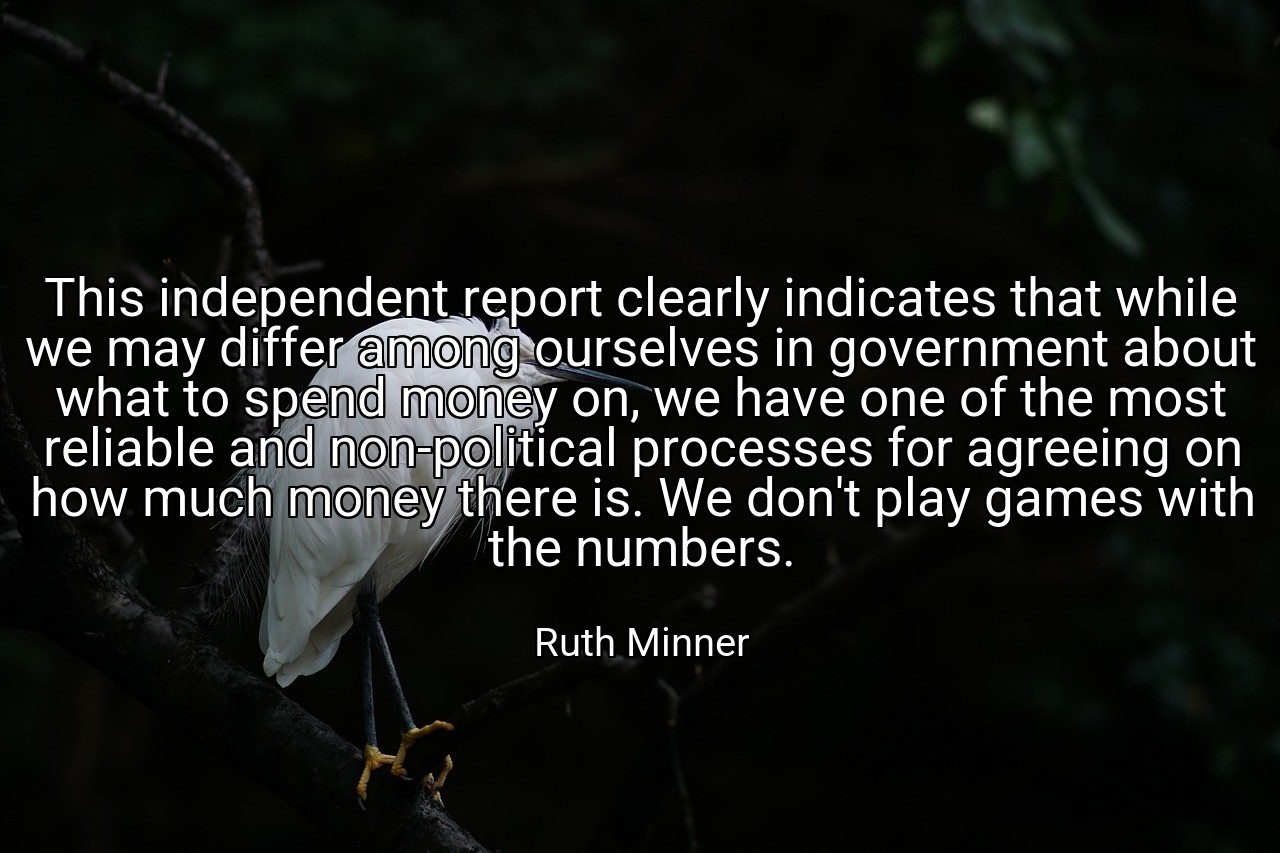 This independent report clearly indicates that while we may differ among ourselves in government about what to spend money on, we have one of the most reliable and non-political processes for agreeing on how much money there is. We don't play games with the numbers. - Ruth Minner