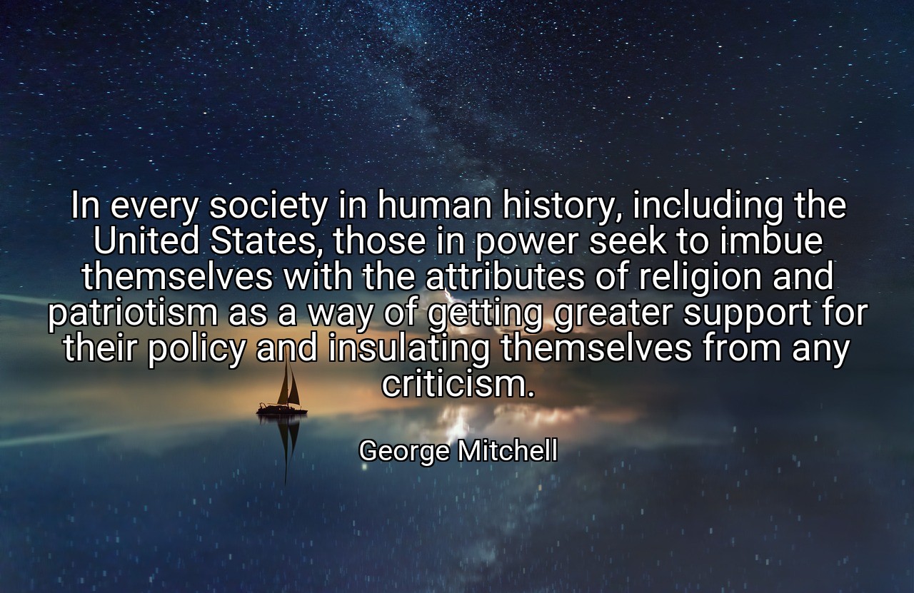 In every society in human history, including the United States, those in power seek to imbue themselves with the attributes of religion and patriotism as a way of getting greater support for their policy and insulating themselves from any criticism. - George Mitchell