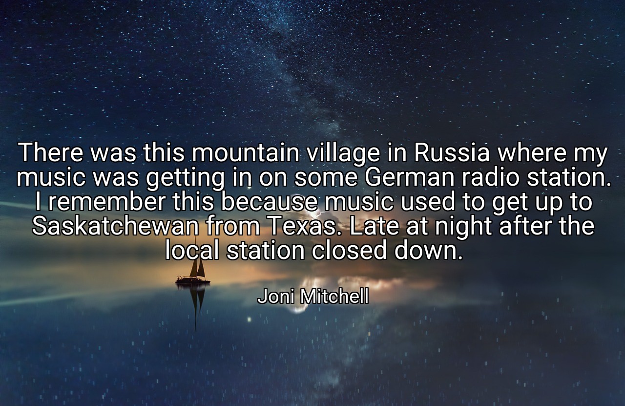 There was this mountain village in Russia where my music was getting in on some German radio station. I remember this because music used to get up to Saskatchewan from Texas. Late at night after the local station closed down. - Joni Mitchell