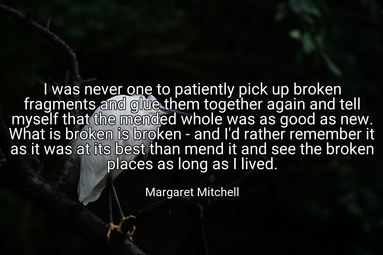I was never one to patiently pick up broken fragments and glue them together again and tell myself that the mended whole was as good as new. What is broken is broken - and I'd rather remember it as it was at its best than mend it and see the broken places as long as I lived. - Margaret Mitchell