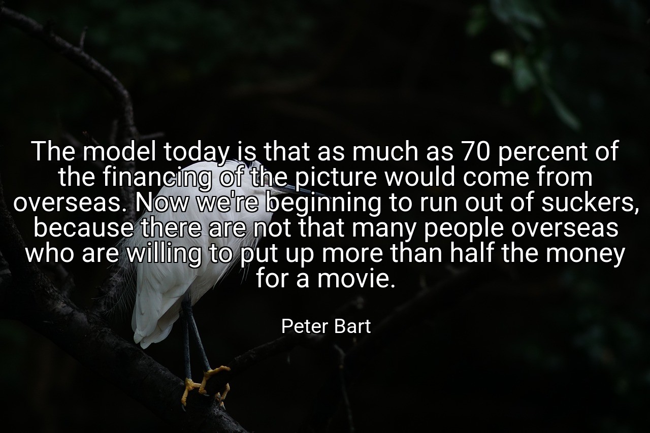The model today is that as much as 70 percent of the financing of the picture would come from overseas. Now we're beginning to run out of suckers, because there are not that many people overseas who are willing to put up more than half the money for a movie. - Peter Bart