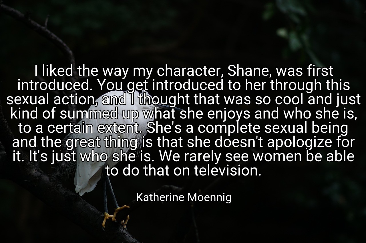 I liked the way my character, Shane, was first introduced. You get introduced to her through this sexual action, and I thought that was so cool and just kind of summed up what she enjoys and who she is, to a certain extent. She's a complete sexual being and the great thing is that she doesn't apologize for it. It's just who she is. We rarely see women be able to do that on television. - Katherine Moennig