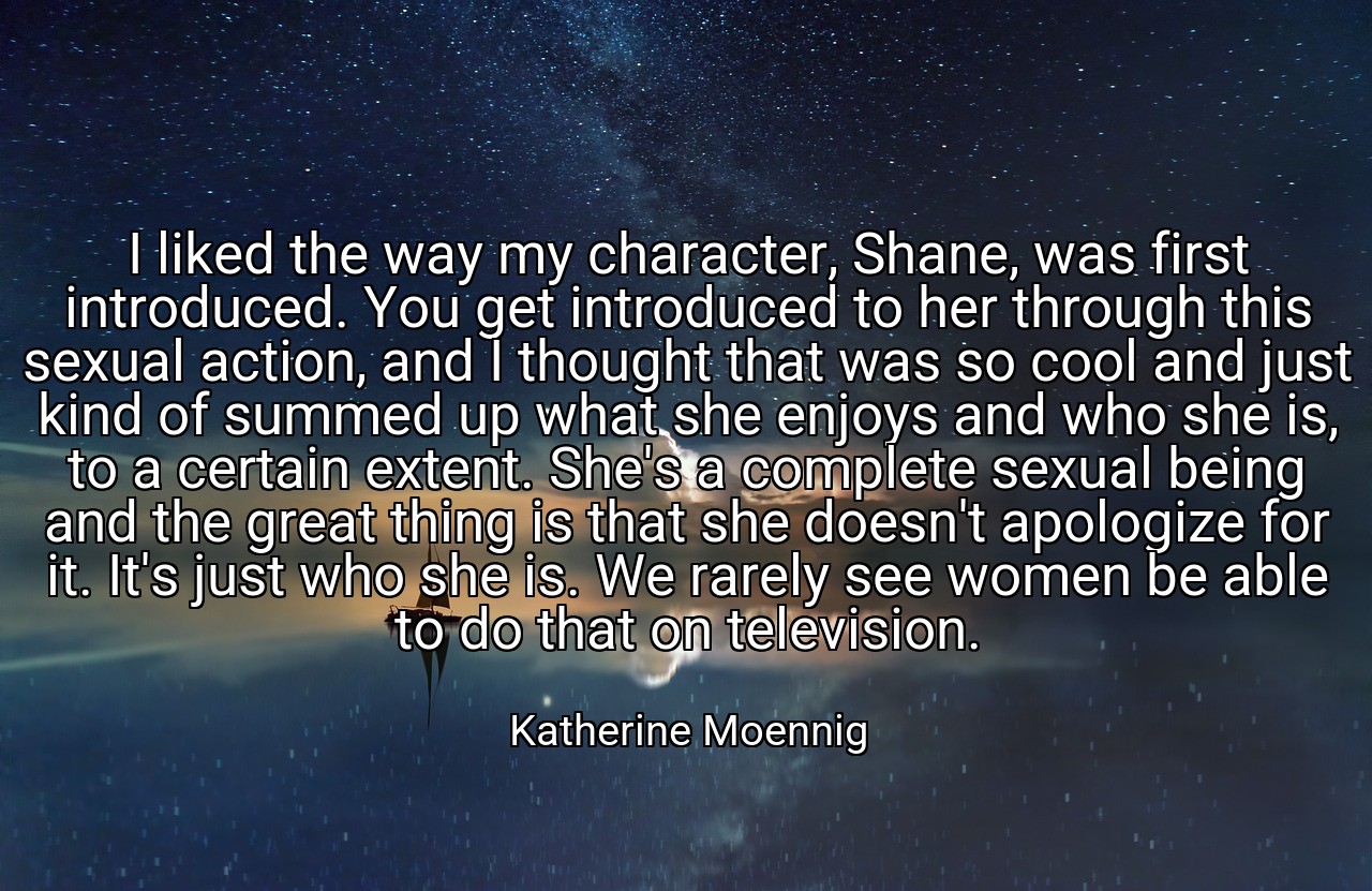I liked the way my character, Shane, was first introduced. You get introduced to her through this sexual action, and I thought that was so cool and just kind of summed up what she enjoys and who she is, to a certain extent. She's a complete sexual being and the great thing is that she doesn't apologize for it. It's just who she is. We rarely see women be able to do that on television. - Katherine Moennig
