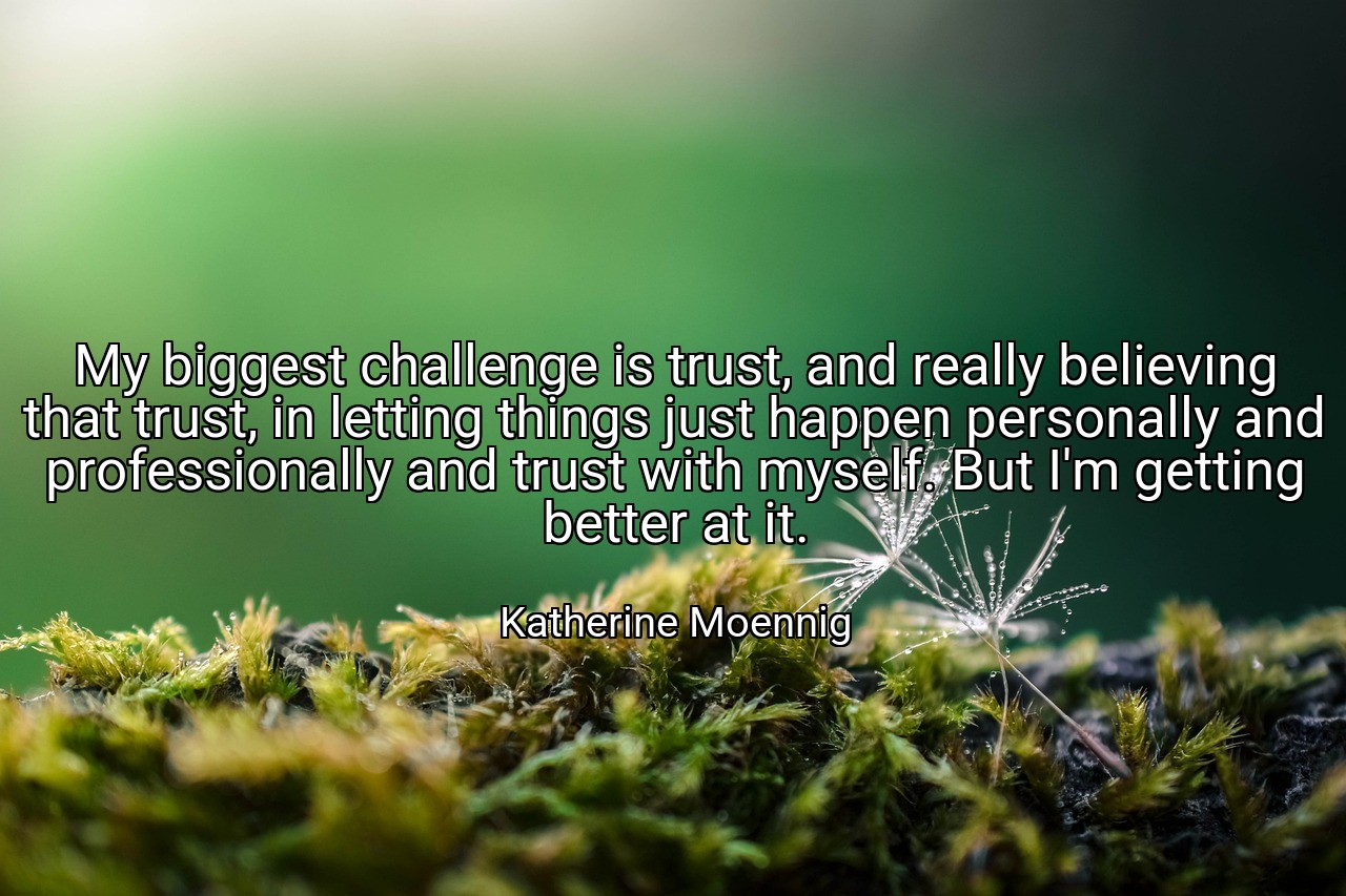 My biggest challenge is trust, and really believing that trust, in letting things just happen personally and professionally and trust with myself. But I'm getting better at it. - Katherine Moennig