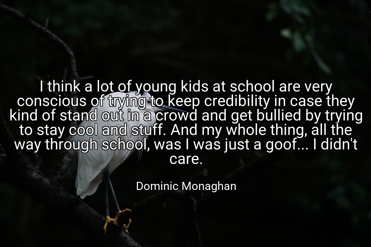 I think a lot of young kids at school are very conscious of trying to keep credibility in case they kind of stand out in a crowd and get bullied by trying to stay cool and stuff. And my whole thing, all the way through school, was I was just a goof... I didn't care. - Dominic Monaghan