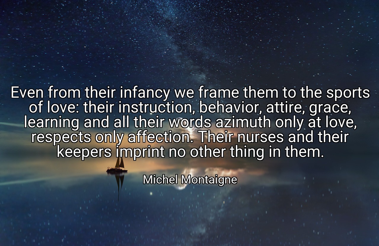 Even from their infancy we frame them to the sports of love: their instruction, behavior, attire, grace, learning and all their words azimuth only at love, respects only affection. Their nurses and their keepers imprint no other thing in them. - Michel Montaigne