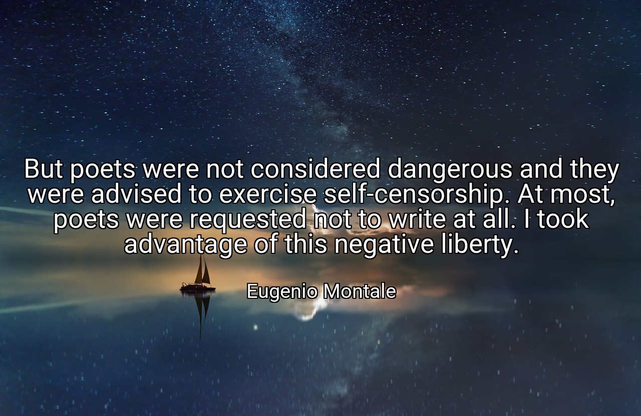 But poets were not considered dangerous and they were advised to exercise self-censorship. At most, poets were requested not to write at all. I took advantage of this negative liberty. - Eugenio Montale